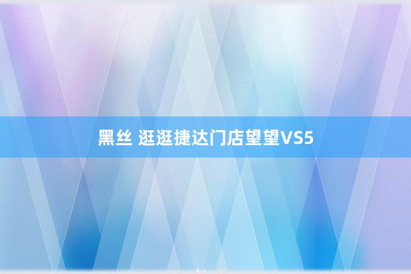 黑丝 逛逛捷达门店望望VS5