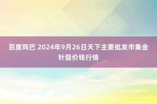 百度鸡巴 2024年9月26日天下主要批发市集金针菇价钱行情