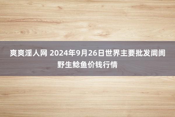 爽爽淫人网 2024年9月26日世界主要批发阛阓野生鲶鱼价钱行情