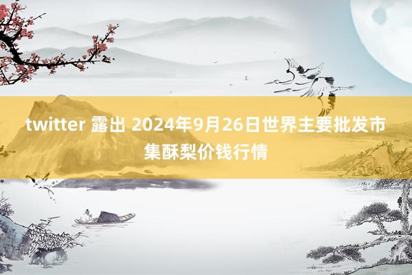 twitter 露出 2024年9月26日世界主要批发市集酥梨价钱行情