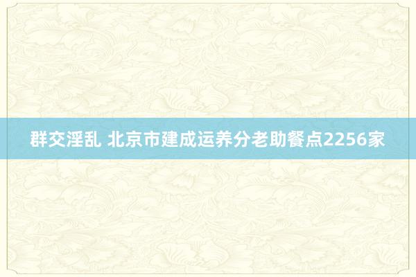 群交淫乱 北京市建成运养分老助餐点2256家