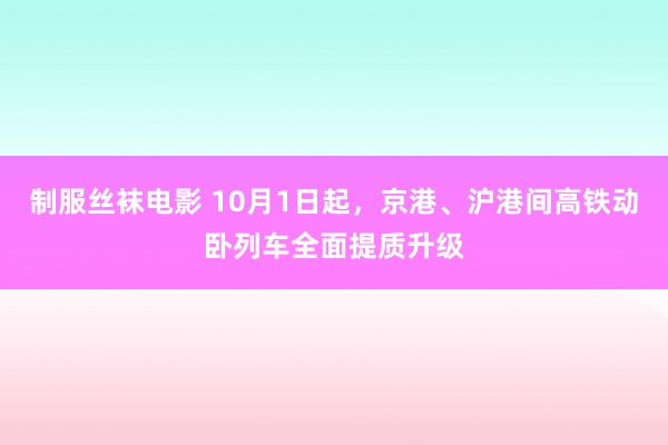 制服丝袜电影 10月1日起，京港、沪港间高铁动卧列车全面提质升级