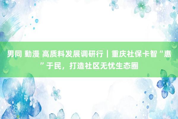 男同 動漫 高质料发展调研行｜重庆社保卡智“惠”于民，打造社区无忧生态圈