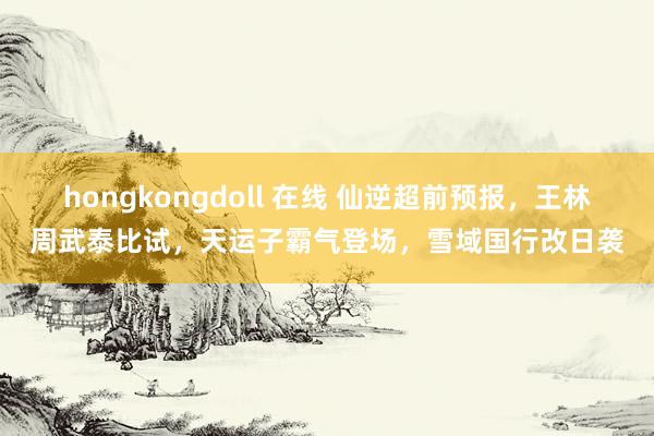 hongkongdoll 在线 仙逆超前预报，王林周武泰比试，天运子霸气登场，雪域国行改日袭