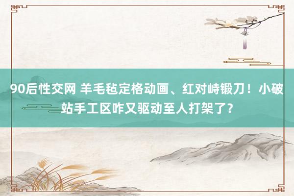 90后性交网 羊毛毡定格动画、红对峙锻刀！小破站手工区咋又驱动至人打架了？