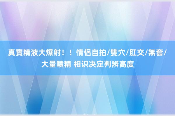 真實精液大爆射！！情侶自拍/雙穴/肛交/無套/大量噴精 相识决定判辨高度