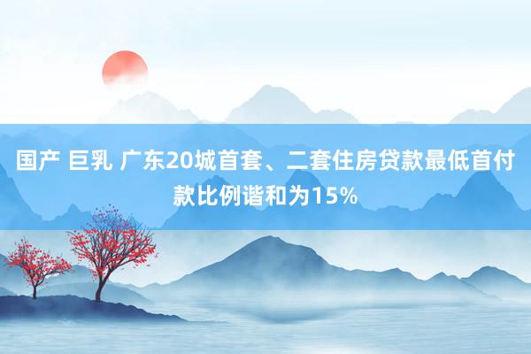 国产 巨乳 广东20城首套、二套住房贷款最低首付款比例谐和为15%