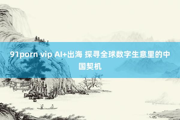 91porn vip AI+出海 探寻全球数字生意里的中国契机