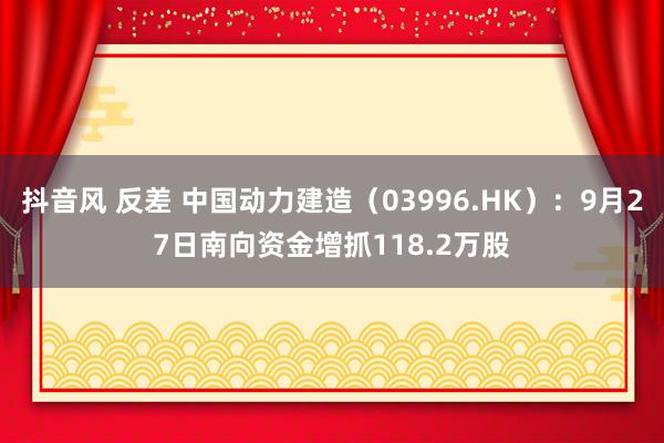 抖音风 反差 中国动力建造（03996.HK）：9月27日南向资金增抓118.2万股