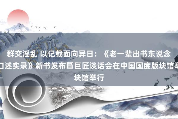 群交淫乱 以记载面向异日：《老一辈出书东说念主口述实录》新书发布暨巨匠谈话会在中国国度版块馆举行