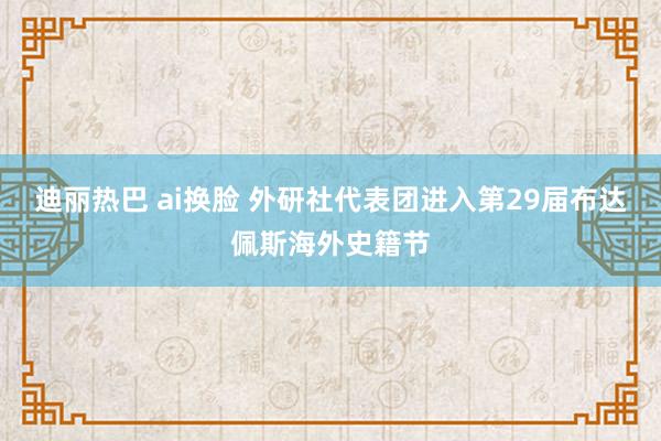 迪丽热巴 ai换脸 外研社代表团进入第29届布达佩斯海外史籍节