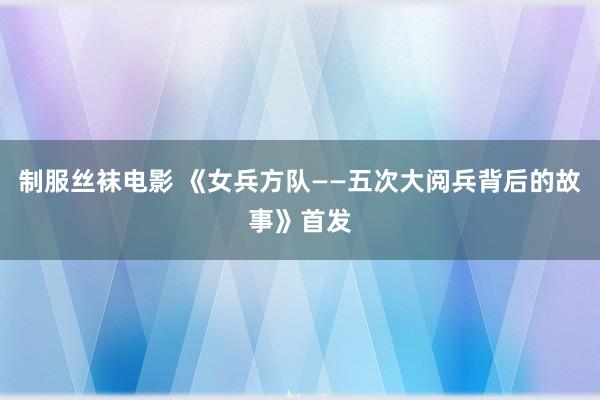 制服丝袜电影 《女兵方队——五次大阅兵背后的故事》首发