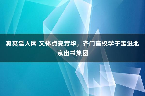 爽爽淫人网 文体点亮芳华，齐门高校学子走进北京出书集团