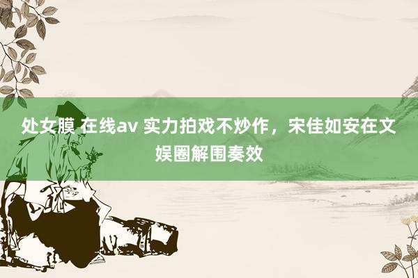 处女膜 在线av 实力拍戏不炒作，宋佳如安在文娱圈解围奏效