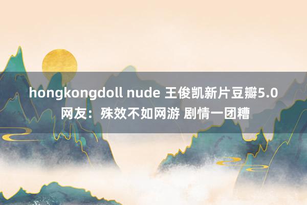 hongkongdoll nude 王俊凯新片豆瓣5.0 网友：殊效不如网游 剧情一团糟