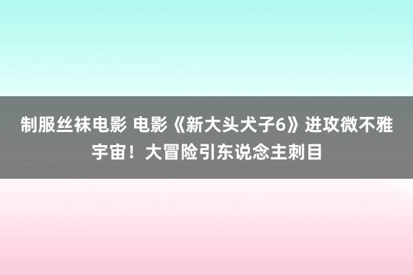 制服丝袜电影 电影《新大头犬子6》进攻微不雅宇宙！大冒险引东说念主刺目