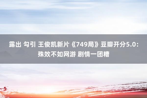 露出 勾引 王俊凯新片《749局》豆瓣开分5.0：殊效不如网游 剧情一团糟