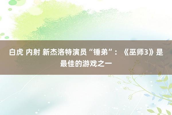 白虎 内射 新杰洛特演员“锤弟”：《巫师3》是最佳的游戏之一