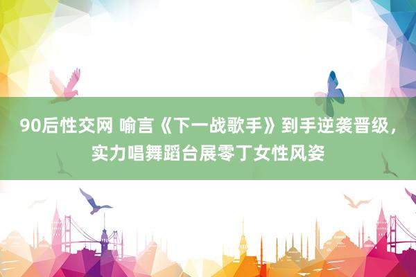 90后性交网 喻言《下一战歌手》到手逆袭晋级，实力唱舞蹈台展零丁女性风姿