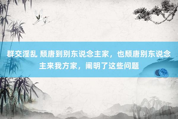 群交淫乱 颓唐到别东说念主家，也颓唐别东说念主来我方家，阐明了这些问题