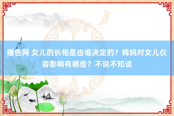 播色网 女儿的长相是由谁决定的？姆妈对女儿仪容影响有哪些？不说不知谈