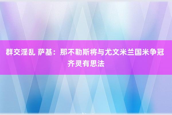 群交淫乱 萨基：那不勒斯将与尤文米兰国米争冠 齐灵有思法