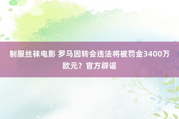 制服丝袜电影 罗马因转会违法将被罚金3400万欧元？官方辟谣