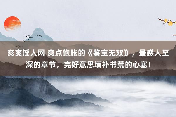 爽爽淫人网 爽点饱胀的《鉴宝无双》，最感人至深的章节，完好意思填补书荒的心塞！