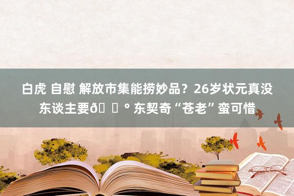 白虎 自慰 解放市集能捞妙品？26岁状元真没东谈主要😰 东契奇“苍老”蛮可惜