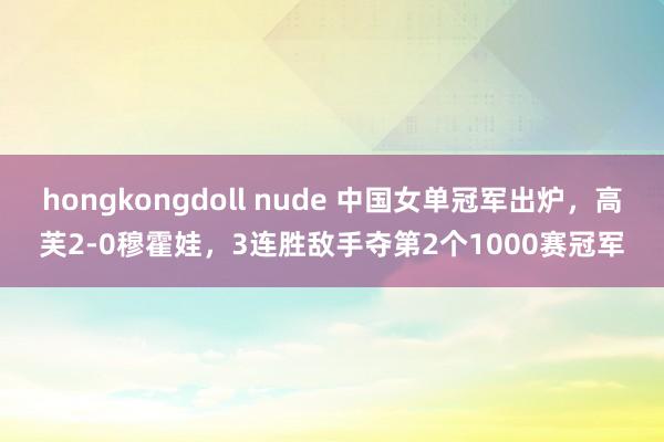 hongkongdoll nude 中国女单冠军出炉，高芙2-0穆霍娃，3连胜敌手夺第2个1000赛冠军