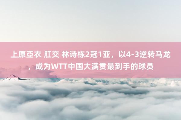 上原亞衣 肛交 林诗栋2冠1亚，以4-3逆转马龙，成为WTT中国大满贯最到手的球员