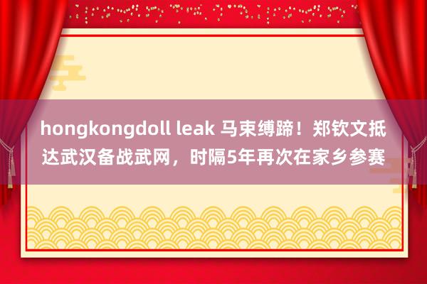 hongkongdoll leak 马束缚蹄！郑钦文抵达武汉备战武网，时隔5年再次在家乡参赛