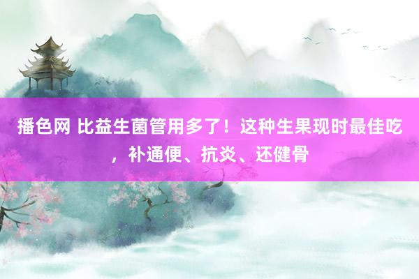 播色网 比益生菌管用多了！这种生果现时最佳吃，补通便、抗炎、还健骨