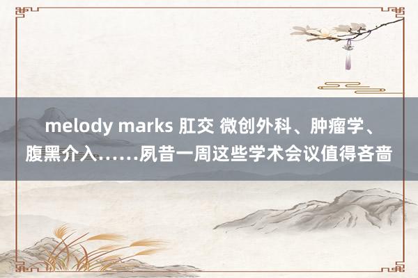 melody marks 肛交 微创外科、肿瘤学、腹黑介入……夙昔一周这些学术会议值得吝啬