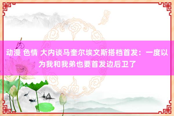 动漫 色情 大内谈马奎尔埃文斯搭档首发：一度以为我和我弟也要首发边后卫了