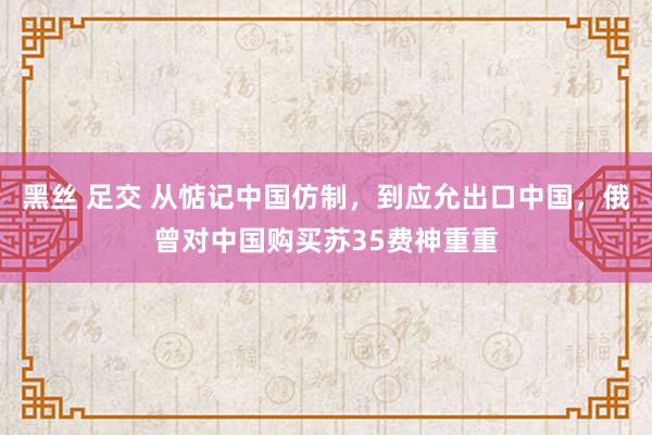 黑丝 足交 从惦记中国仿制，到应允出口中国，俄曾对中国购买苏35费神重重