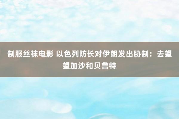 制服丝袜电影 以色列防长对伊朗发出胁制：去望望加沙和贝鲁特