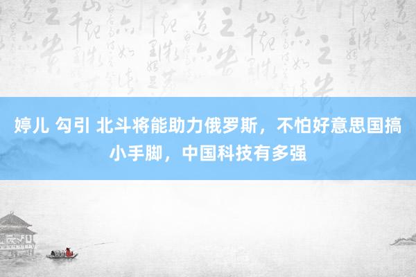 婷儿 勾引 北斗将能助力俄罗斯，不怕好意思国搞小手脚，中国科技有多强