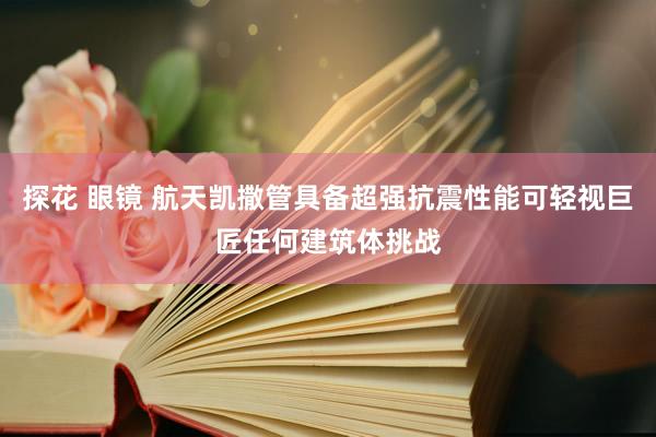 探花 眼镜 航天凯撒管具备超强抗震性能可轻视巨匠任何建筑体挑战