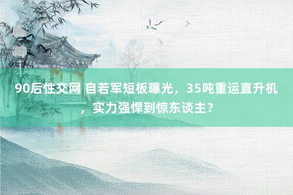 90后性交网 自若军短板曝光，35吨重运直升机，实力强悍到惊东谈主？