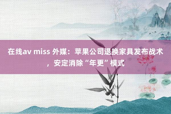 在线av miss 外媒：苹果公司退换家具发布战术，安定消除“年更”模式