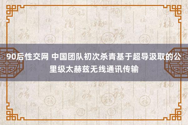 90后性交网 中国团队初次杀青基于超导汲取的公里级太赫兹无线通讯传输