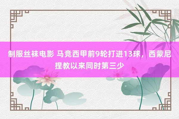 制服丝袜电影 马竞西甲前9轮打进13球，西蒙尼捏教以来同时第三少