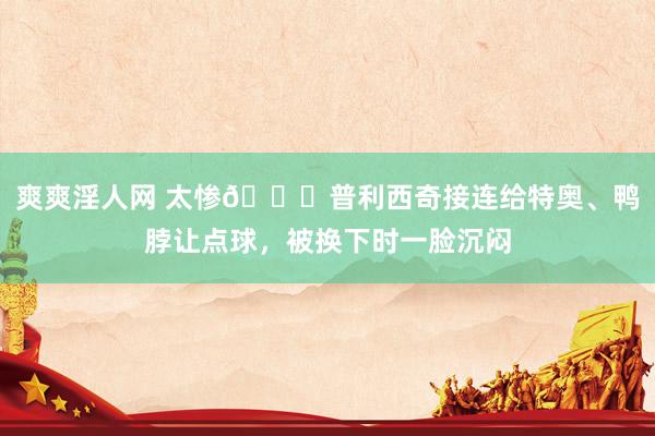 爽爽淫人网 太惨😖普利西奇接连给特奥、鸭脖让点球，被换下时一脸沉闷