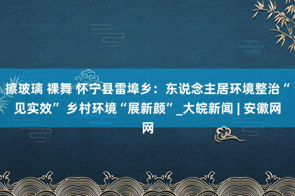 擦玻璃 裸舞 怀宁县雷埠乡：东说念主居环境整治“见实效” 乡村环境“展新颜”_大皖新闻 | 安徽网