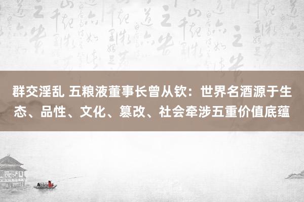 群交淫乱 五粮液董事长曾从钦：世界名酒源于生态、品性、文化、篡改、社会牵涉五重价值底蕴