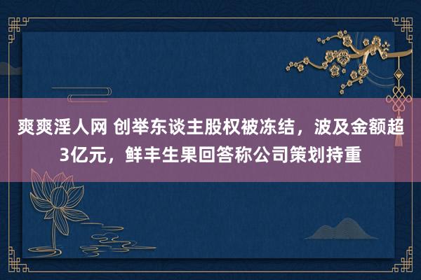 爽爽淫人网 创举东谈主股权被冻结，波及金额超3亿元，鲜丰生果回答称公司策划持重