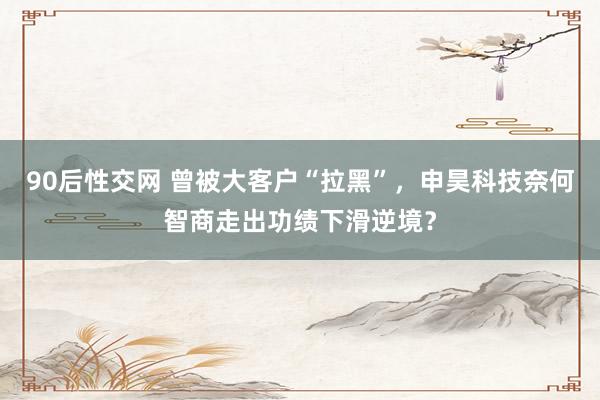 90后性交网 曾被大客户“拉黑”，申昊科技奈何智商走出功绩下滑逆境？