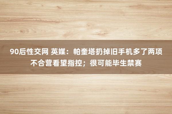 90后性交网 英媒：帕奎塔扔掉旧手机多了两项不合营看望指控；很可能毕生禁赛