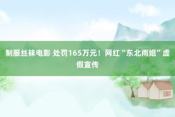 制服丝袜电影 处罚165万元！网红“东北雨姐”虚假宣传